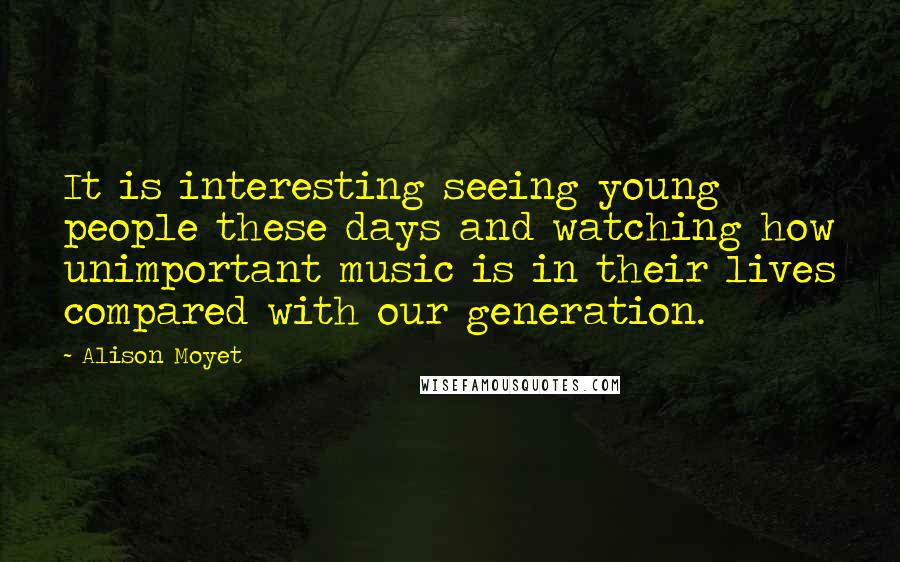 Alison Moyet Quotes: It is interesting seeing young people these days and watching how unimportant music is in their lives compared with our generation.