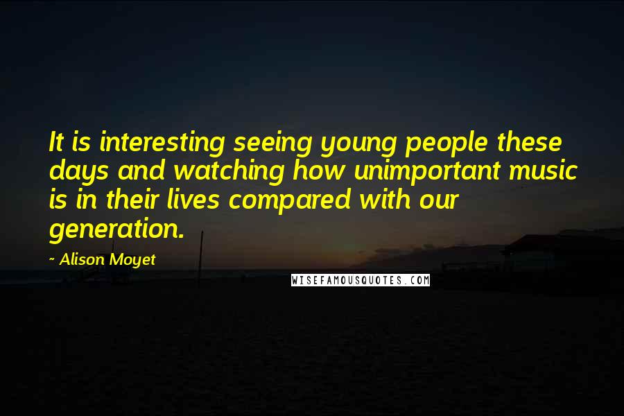 Alison Moyet Quotes: It is interesting seeing young people these days and watching how unimportant music is in their lives compared with our generation.