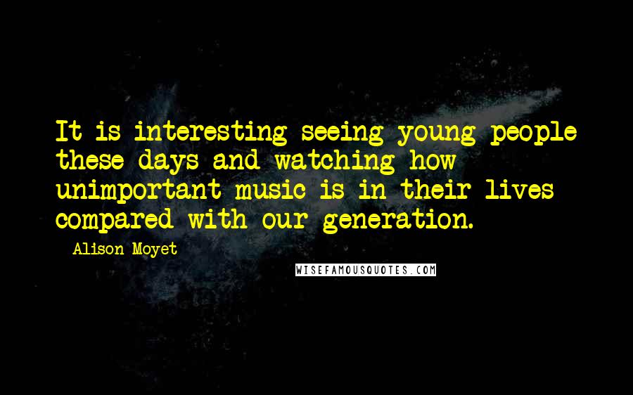 Alison Moyet Quotes: It is interesting seeing young people these days and watching how unimportant music is in their lives compared with our generation.