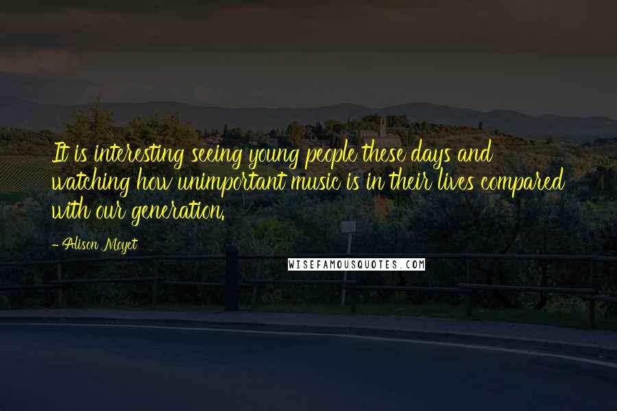 Alison Moyet Quotes: It is interesting seeing young people these days and watching how unimportant music is in their lives compared with our generation.