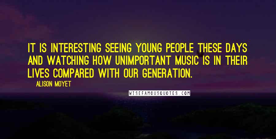 Alison Moyet Quotes: It is interesting seeing young people these days and watching how unimportant music is in their lives compared with our generation.