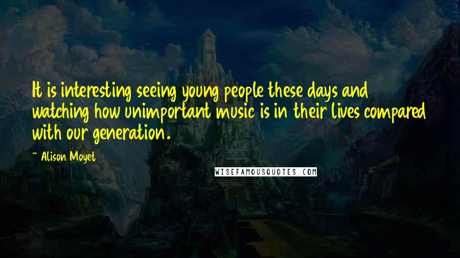 Alison Moyet Quotes: It is interesting seeing young people these days and watching how unimportant music is in their lives compared with our generation.