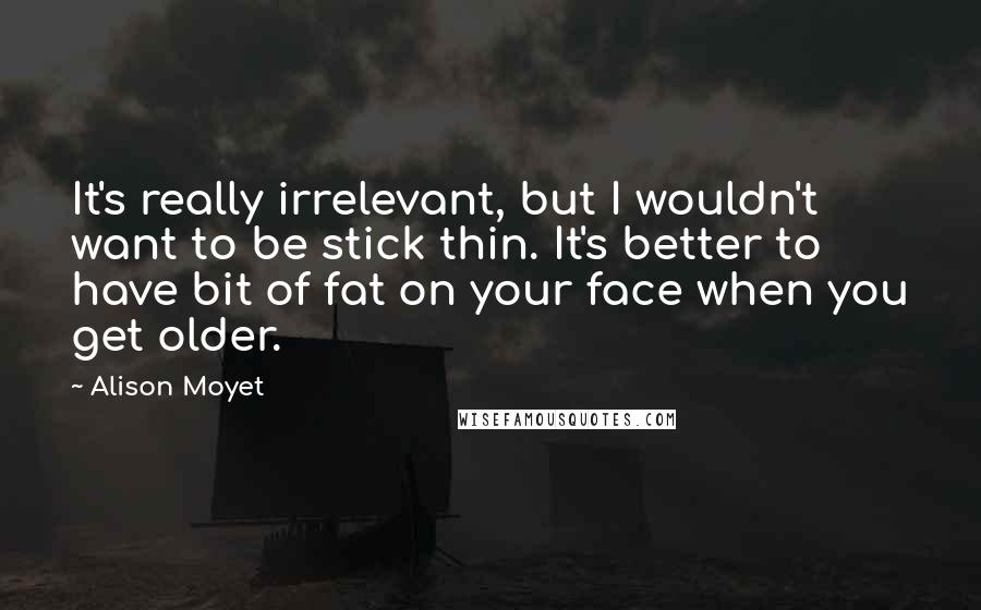 Alison Moyet Quotes: It's really irrelevant, but I wouldn't want to be stick thin. It's better to have bit of fat on your face when you get older.