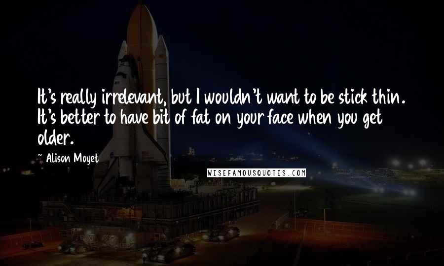 Alison Moyet Quotes: It's really irrelevant, but I wouldn't want to be stick thin. It's better to have bit of fat on your face when you get older.