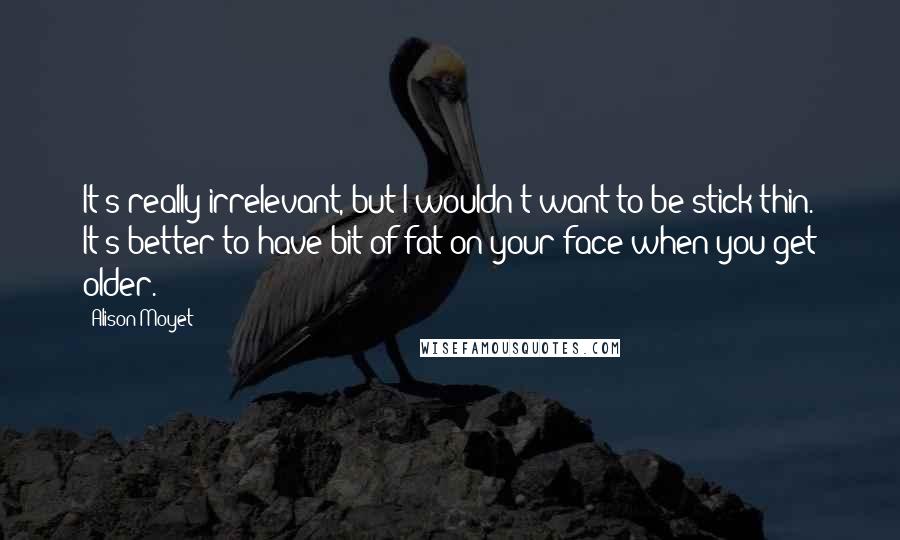 Alison Moyet Quotes: It's really irrelevant, but I wouldn't want to be stick thin. It's better to have bit of fat on your face when you get older.