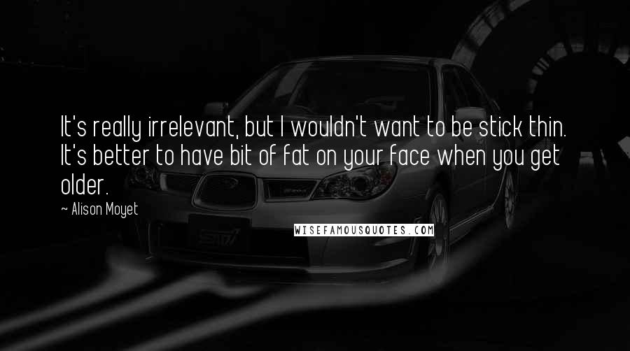 Alison Moyet Quotes: It's really irrelevant, but I wouldn't want to be stick thin. It's better to have bit of fat on your face when you get older.