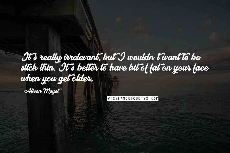 Alison Moyet Quotes: It's really irrelevant, but I wouldn't want to be stick thin. It's better to have bit of fat on your face when you get older.