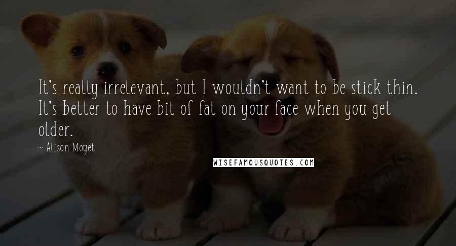 Alison Moyet Quotes: It's really irrelevant, but I wouldn't want to be stick thin. It's better to have bit of fat on your face when you get older.