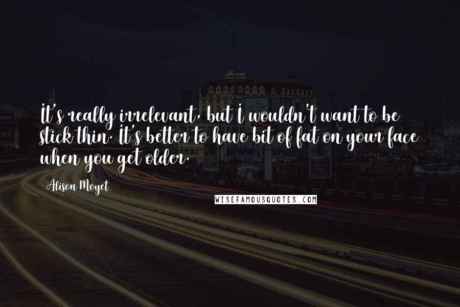 Alison Moyet Quotes: It's really irrelevant, but I wouldn't want to be stick thin. It's better to have bit of fat on your face when you get older.