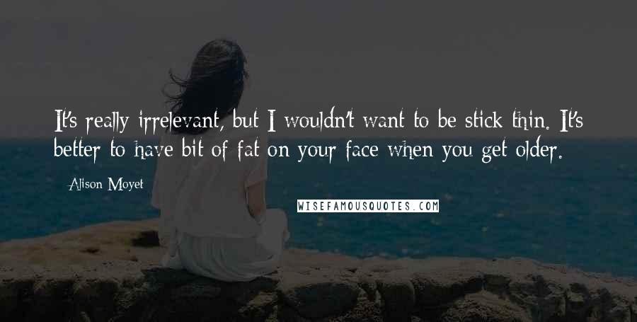 Alison Moyet Quotes: It's really irrelevant, but I wouldn't want to be stick thin. It's better to have bit of fat on your face when you get older.