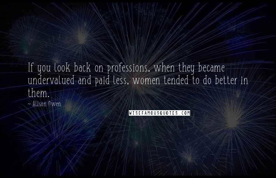 Alison Owen Quotes: If you look back on professions, when they became undervalued and paid less, women tended to do better in them.