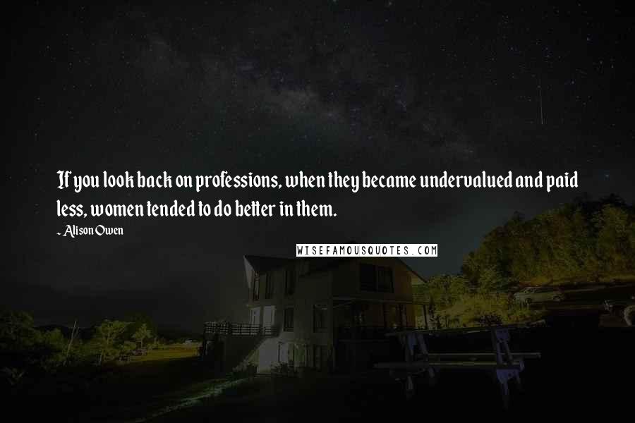 Alison Owen Quotes: If you look back on professions, when they became undervalued and paid less, women tended to do better in them.