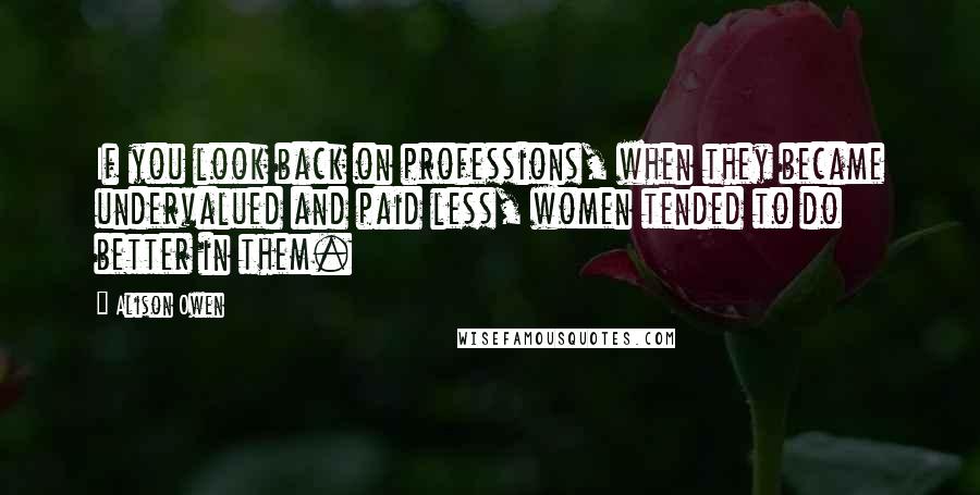 Alison Owen Quotes: If you look back on professions, when they became undervalued and paid less, women tended to do better in them.