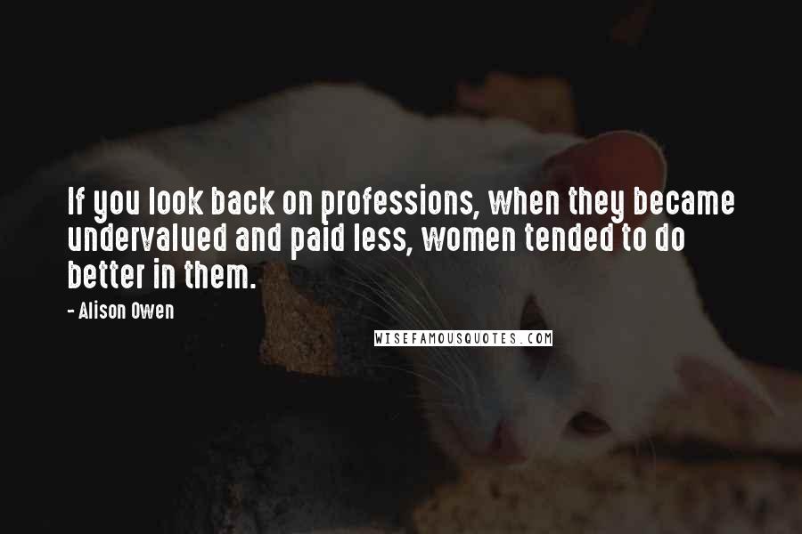 Alison Owen Quotes: If you look back on professions, when they became undervalued and paid less, women tended to do better in them.