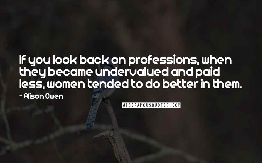 Alison Owen Quotes: If you look back on professions, when they became undervalued and paid less, women tended to do better in them.