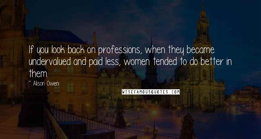 Alison Owen Quotes: If you look back on professions, when they became undervalued and paid less, women tended to do better in them.