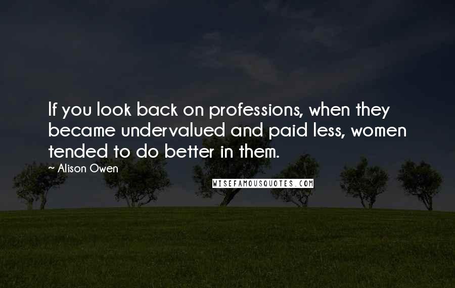 Alison Owen Quotes: If you look back on professions, when they became undervalued and paid less, women tended to do better in them.