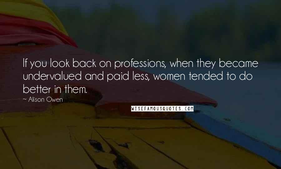 Alison Owen Quotes: If you look back on professions, when they became undervalued and paid less, women tended to do better in them.