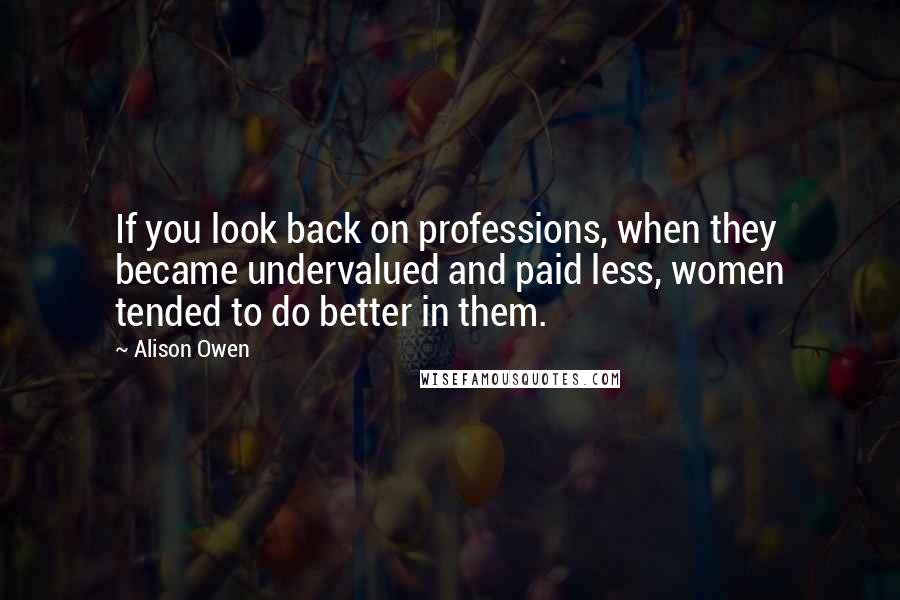 Alison Owen Quotes: If you look back on professions, when they became undervalued and paid less, women tended to do better in them.