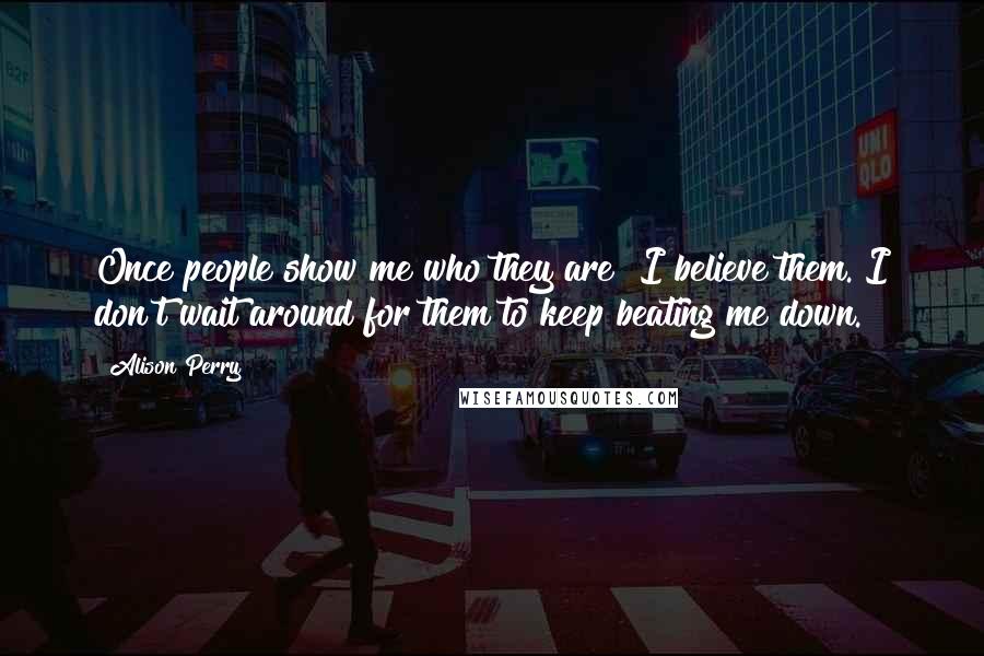 Alison Perry Quotes: Once people show me who they are? I believe them. I don't wait around for them to keep beating me down.