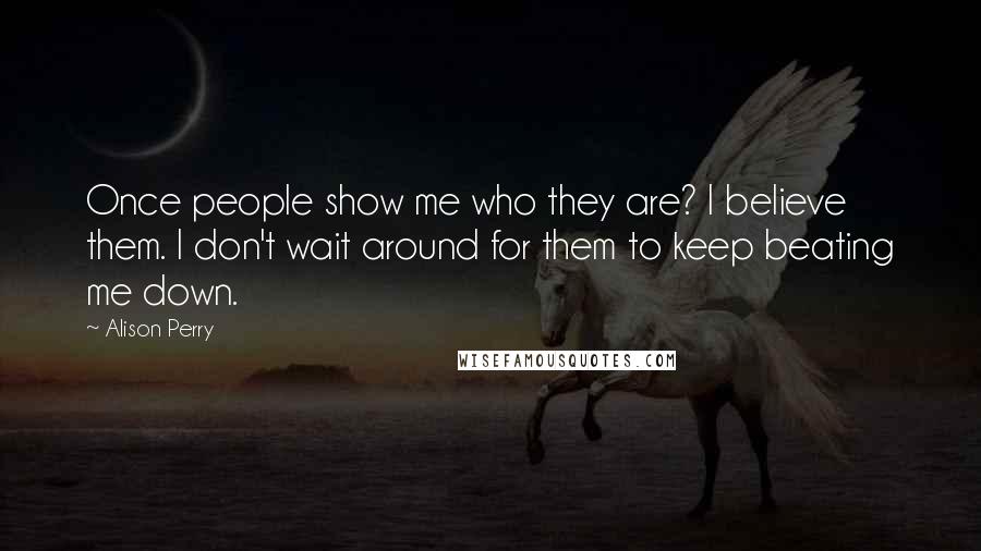 Alison Perry Quotes: Once people show me who they are? I believe them. I don't wait around for them to keep beating me down.