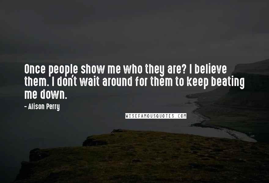 Alison Perry Quotes: Once people show me who they are? I believe them. I don't wait around for them to keep beating me down.