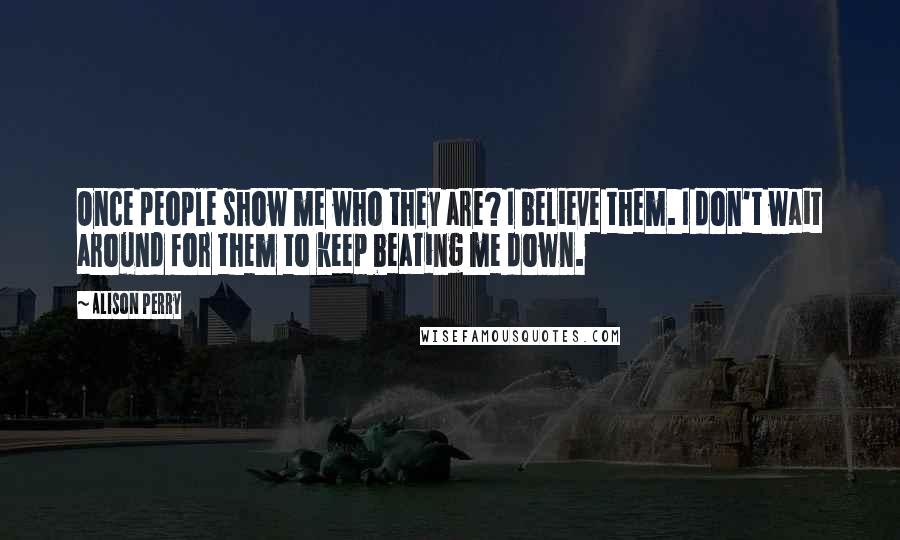 Alison Perry Quotes: Once people show me who they are? I believe them. I don't wait around for them to keep beating me down.
