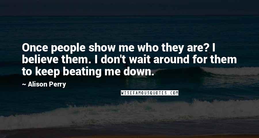 Alison Perry Quotes: Once people show me who they are? I believe them. I don't wait around for them to keep beating me down.