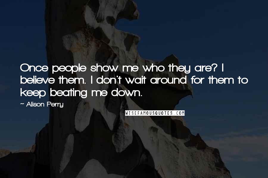 Alison Perry Quotes: Once people show me who they are? I believe them. I don't wait around for them to keep beating me down.