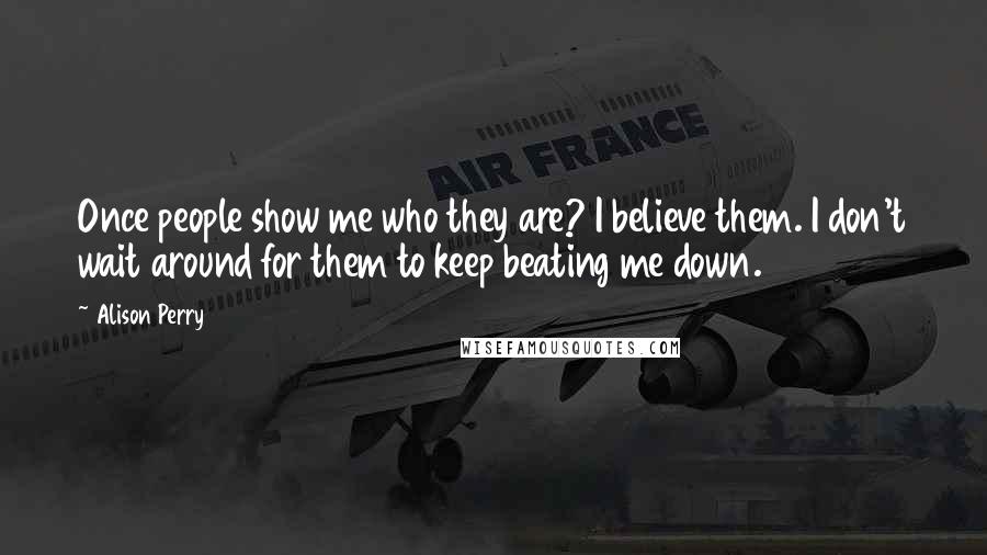 Alison Perry Quotes: Once people show me who they are? I believe them. I don't wait around for them to keep beating me down.