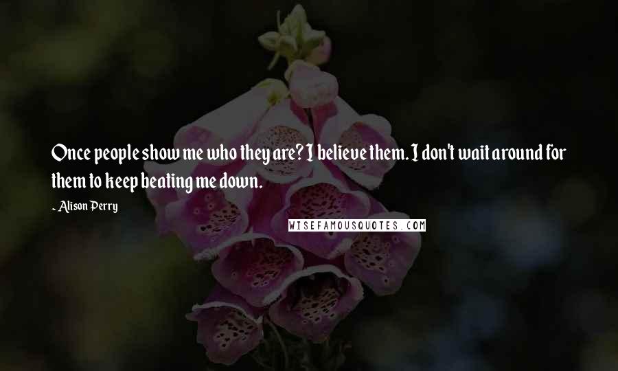 Alison Perry Quotes: Once people show me who they are? I believe them. I don't wait around for them to keep beating me down.