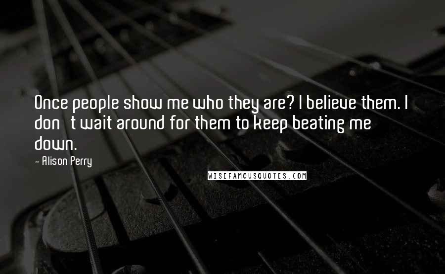 Alison Perry Quotes: Once people show me who they are? I believe them. I don't wait around for them to keep beating me down.