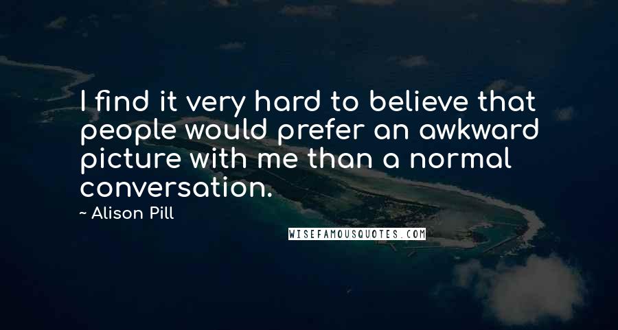 Alison Pill Quotes: I find it very hard to believe that people would prefer an awkward picture with me than a normal conversation.