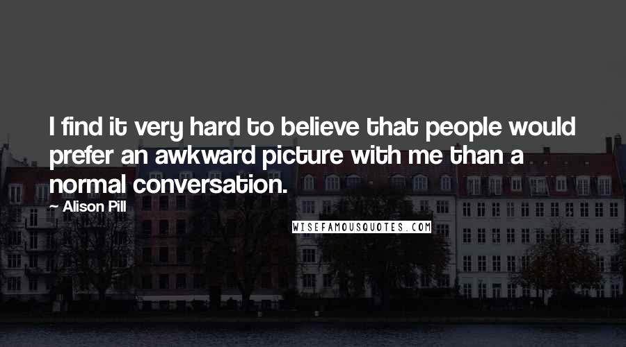 Alison Pill Quotes: I find it very hard to believe that people would prefer an awkward picture with me than a normal conversation.