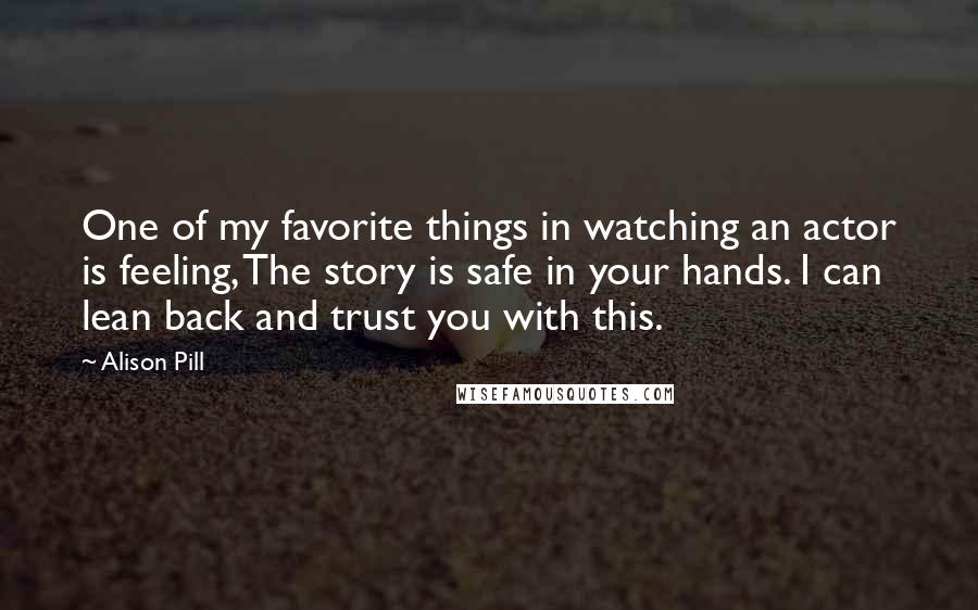 Alison Pill Quotes: One of my favorite things in watching an actor is feeling, The story is safe in your hands. I can lean back and trust you with this.