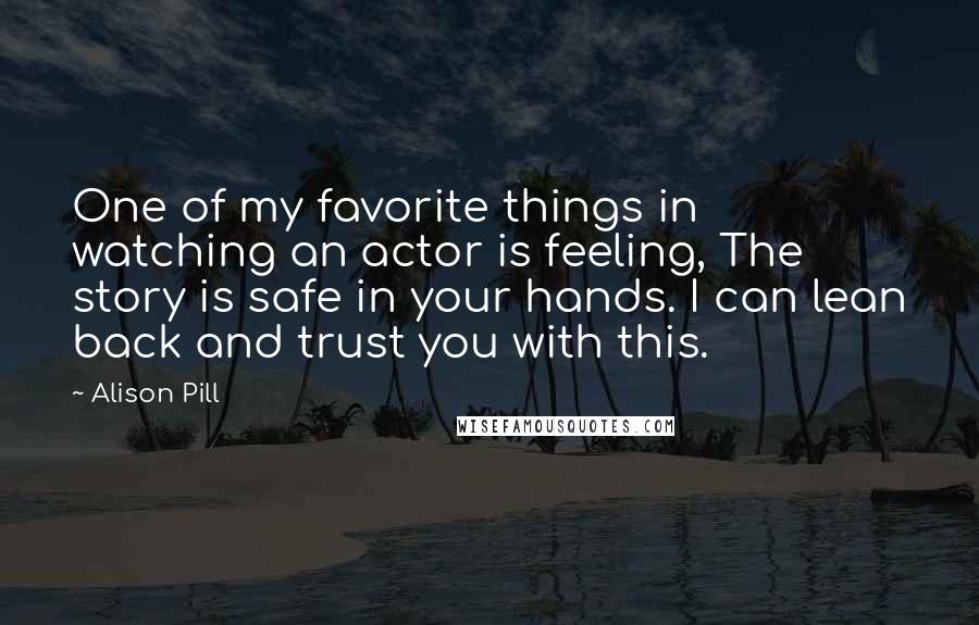 Alison Pill Quotes: One of my favorite things in watching an actor is feeling, The story is safe in your hands. I can lean back and trust you with this.