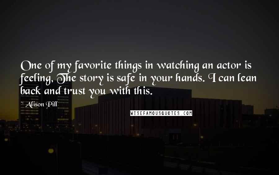 Alison Pill Quotes: One of my favorite things in watching an actor is feeling, The story is safe in your hands. I can lean back and trust you with this.