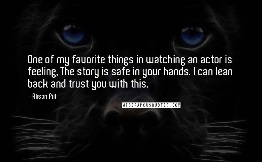 Alison Pill Quotes: One of my favorite things in watching an actor is feeling, The story is safe in your hands. I can lean back and trust you with this.