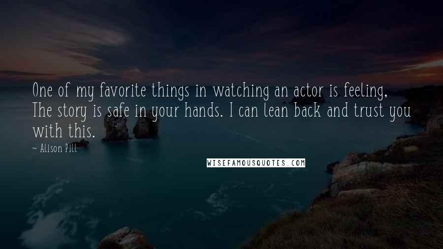 Alison Pill Quotes: One of my favorite things in watching an actor is feeling, The story is safe in your hands. I can lean back and trust you with this.