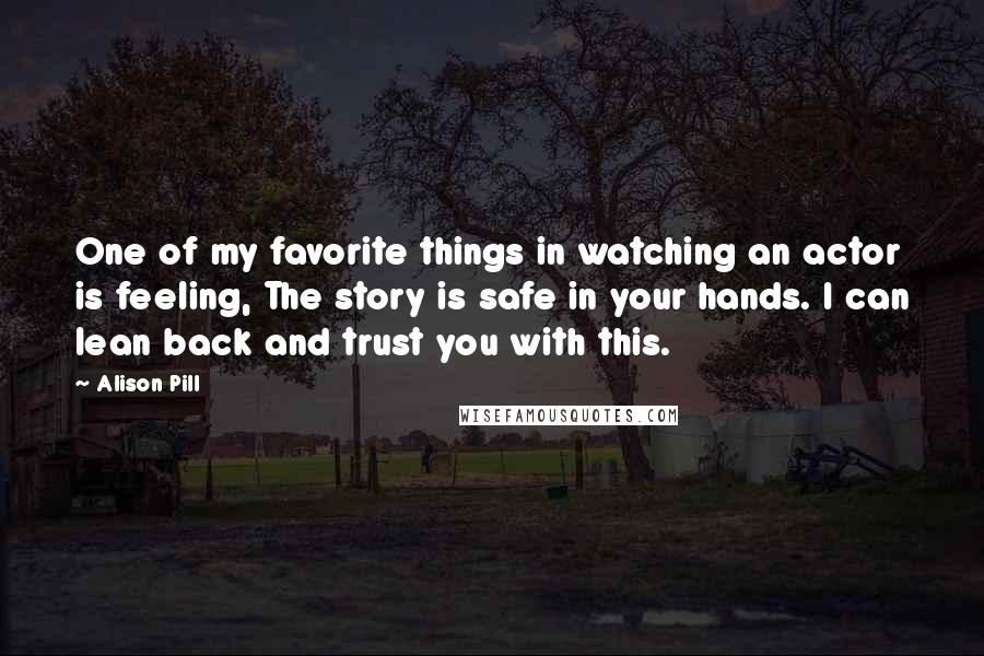 Alison Pill Quotes: One of my favorite things in watching an actor is feeling, The story is safe in your hands. I can lean back and trust you with this.