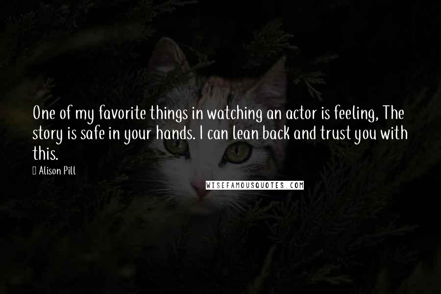 Alison Pill Quotes: One of my favorite things in watching an actor is feeling, The story is safe in your hands. I can lean back and trust you with this.