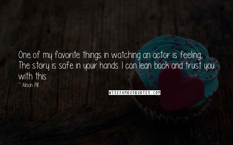 Alison Pill Quotes: One of my favorite things in watching an actor is feeling, The story is safe in your hands. I can lean back and trust you with this.