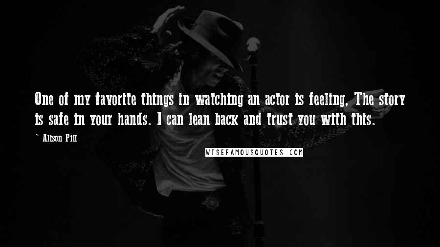 Alison Pill Quotes: One of my favorite things in watching an actor is feeling, The story is safe in your hands. I can lean back and trust you with this.