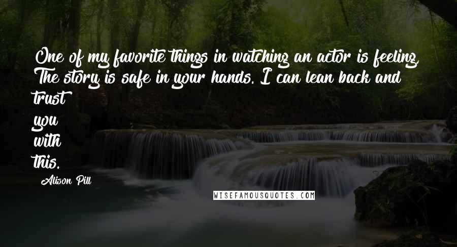 Alison Pill Quotes: One of my favorite things in watching an actor is feeling, The story is safe in your hands. I can lean back and trust you with this.
