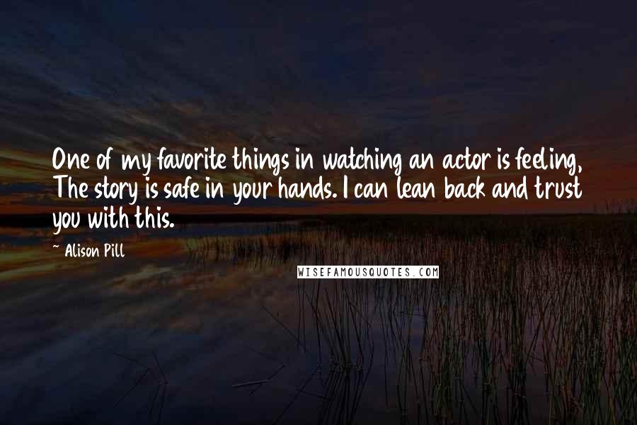 Alison Pill Quotes: One of my favorite things in watching an actor is feeling, The story is safe in your hands. I can lean back and trust you with this.