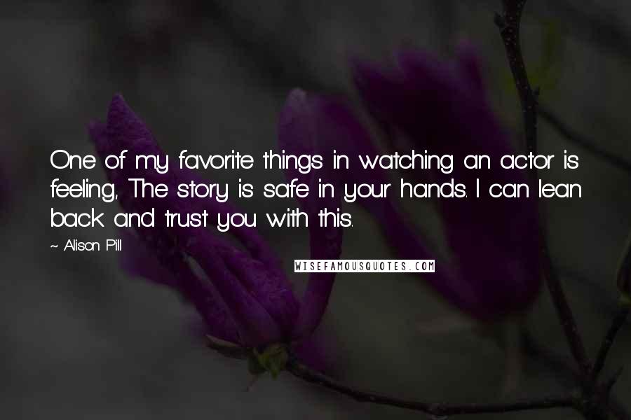 Alison Pill Quotes: One of my favorite things in watching an actor is feeling, The story is safe in your hands. I can lean back and trust you with this.