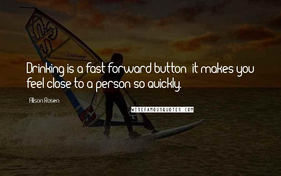 Alison Rosen Quotes: Drinking is a fast-forward button; it makes you feel close to a person so quickly.