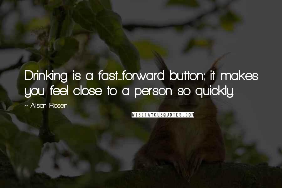 Alison Rosen Quotes: Drinking is a fast-forward button; it makes you feel close to a person so quickly.