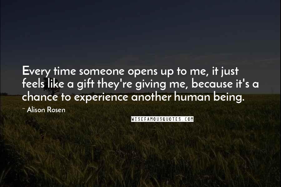 Alison Rosen Quotes: Every time someone opens up to me, it just feels like a gift they're giving me, because it's a chance to experience another human being.