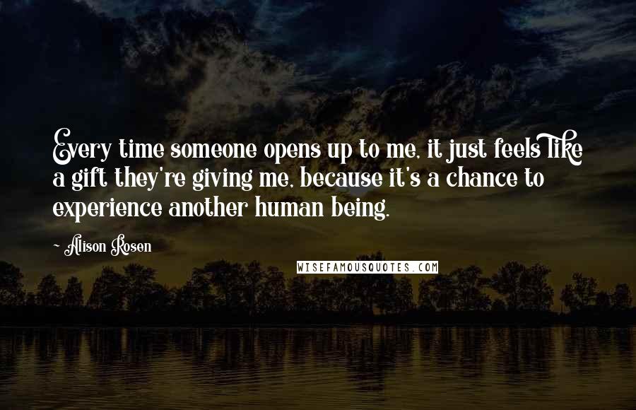 Alison Rosen Quotes: Every time someone opens up to me, it just feels like a gift they're giving me, because it's a chance to experience another human being.